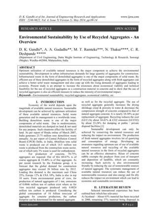 D. K. Gandhi et al Int. Journal of Engineering Research and Applications www.ijera.com
ISSN : 2248-9622, Vol. 4, Issue 5( Version 2), May 2014, pp.09-14
www.ijera.com 9 | P a g e
Environmental Sustainability by Use of Recycled Aggregates - An
Overview
D. K. Gandhi*, A. A. Gudadhe**, M. T. Ramteke***, N. Thakur****, C. R.
Deshpande *****
(Department of Civil Engineering, Datta Meghe Institute of Engineering, Technology & Research, Sawangi
(Meghe), Wardha-442004, Maharashtra, India
ABSTRACT
Optimum utilization of available natural resources is the major component to achieve the environmental
sustainability. Development in urban infrastructure demands for large quantity of aggregates for construction.
Infrastructural waste in the form of demolished aggregates is one of the major components of solid waste. By
efficient use of these demolished aggregates in the form of recycled aggregates along with fresh aggregates can
achieve a better solid waste management and also cope up with the rising demands of aggregates leading to
economy. Present study is an attempt to increase the awareness about economical viability and technical
feasibility for the use of recycled aggregates as a construction material in concrete and to show that the use of
recycled aggregates is also an efficient measure to reduce the intensity of environmental impact.
Keywords - Environmental sustainability, recycled aggregates, economical viability, etc.
I. INTRODUCTION
Economy of the world depends upon the
magnitude of available natural resources. Sustainable
development can be achieved by optimum utilization
of these available natural resources. Solid waste
generation and its management is a worldwide issue.
Building demolition waste is one of the major
components of solid waste. Due to modernization,
demolished materials are dumped on land & not used
for any purpose. Such situations affect the fertility of
land. As per report of Hindu online of March 2007,
India generates 23.75 million tons demolition waste
annually. As per report of Central Pollution Control
Board (CPCB) Delhi, in India, 48million tons solid
waste is produced out of which 14.5 million ton
waste is produced from the construction waste sector,
out of which only 3% waste is used for embankment.
For production of concrete, 70-75%
aggregates are required. Out of this 60-67% is of
coarse aggregate & 33-40% is of fine aggregate. As
per recent research by the Fredonia group, it is
forecast that the global demand for construction
aggregates may exceed 26 billion tons by 2012.
Leading this demand is the maximum user China
25%, Europe 12% & USA 10%, India is also in top
10 users. From environmental point of view, for
production of natural aggregates of 1 ton, emissions
of 0.0046 million ton of carbon exist where as for
1ton recycled aggregate produced only 0.0024
million ton carbon is produced. Considering the
global consumption of 10 billion tons/year of
aggregate for concrete production, the carbon
footprint can be determined for the natural aggregate
as well as for the recycled aggregate. The use of
recycled aggregate generally increases the drying
shrinkage creep & porosity to water & decreases the
compression strength of concrete compared to that of
natural aggregate concrete. It is nearly 10-30% as per
replacement of aggregate. Recycling reduces the cost
(LCC) by about 34-41% & CO2 emission (LCCO2)
by about 23-28% for dumping at public / private
disposal facilities [1]
Sustainable development can only be
achieved by conserving the natural resources and
reducing the impact on environment. The production
of fresh natural aggregates involves lot of quarrying
and consumption of energy. Developing an
awareness regarding optimum use of use of available
natural resources and recycling of the available
natural resources in the form of recycled aggregates
can be an effective alternative. Reuse of concrete
rubble exempts the producer from cost of transport
and deposition of landfills, which are constantly
increasing. Such activity is also environmental
friendly by reducing the use of nonrenewable sources
of natural aggregate. The systematic management of
available natural resources can reduce the use of
nonrenewable resources and also energy and fin ally
reduces the impact on environment which can lead to
economic and sustainable environment.
II. LITERATURE REVIEW
Selected international experience has been
outlined here which has relevance
A) Scotland – About 63% material has been recycled
in 2000, remaining 37% material being disposed in
RESEARCH ARTICLE OPEN ACCESS
 