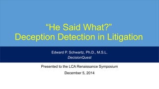“He Said What?” 
Deception Detection in Litigation 
Edward P. Schwartz, Ph.D., M.S.L. 
DecisionQuest 
Presented to the LCA Renaissance Symposium 
December 5, 2014 
 