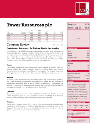 Tower Resources plc
Year
End 31 Dec
Revenue
(US$000s)
PBT
(US$000s)
FRS3
EPS
(US$)
FRS3
DPS
(US$)
PE
(x)
Yield
(%)
2006a 0.00 (940) (0.01) 0.00 n/a 0
2007e 0.00 (3,500) (0.08) 0.00 n/a 0
2008e 0.00 (5,750) (0.11) 0.00 n/a 0
2009a 0.00 (11,650) (0.22) 0.00 n/a 0
Company Review
Investment Summary: An African Star in the making
Tower Resources is an AIM listed company, with exciting exploration assets in Uganda and
Namibia. In Uganda, the Company holds Block EA5, a wholly-owned onshore block of 6040 sq
kms at the northern end of the Albertine Graben. In Namibia, Tower Resources acquired three
offshore blocks that cover an area of approximately 23,000 sq kms. Tower Resources is likely to
drill a number of wells in Uganda next year and a first well in 2009. Tower Resources is fully
funded and does not need to raise additional funds in the foreseeable future
Uganda
The Company holds a wholly-owned onshore block of 6040 sq kms at the northern end of the
Albertine Graben. The block’s prospective basin is the Rhino Camp, where gravity
interpretation has shown large structural features of 35 sq kms. The Company is currently
shooting 285 kilometres of 2D Seismic with the expectation of drilling two wells next year.
Namibia
In Namibia, Tower Resources acquired three offshore blocks that cover an area of 23,000 sq
kms. Tower Resources has interpreted 10,000 kms of 2D Seismic and has undertaken a
comprehensive geochemical study as well as a surface oil seep survey. The Company has
identified 18 leads, with the resource potential between 40m – 5bn bbls of oil or 10 TCF of
natural gas. Tower holds a 15 % carried interest in the three blocks.
Financials
We expect the Company to report a net loss of US$3.5m in 2007 compared with a net loss of
US$1m the previous year. The losses are likely to increase considerably if the Company
discovers and develops a large hydrocarbon field in either Uganda or Namibia.
Valuation
We can assign a minimum value of £22.5 - 25m for Tower Resources by the implied minimum
expenditure of the farm-outs of its Ugandan and Namibian assets. Our financial model for the
Company’s discounted cash flows on our risked hypothetical resource base gives a value of
£290m compared to the current market value of £14.8m.
November 2007
Price (p) 2.75
Market Cap £m 14.8
Chart
SHARE DETAILS
CODE TRP
LISTING AIM
SECTOR Oils
SHARES IN ISSUE 536.7
PRICE
52 weeks
High 3.88
Low 1.75
BALANCE SHEET
Debt/Equity 2008e (%) 37
NAV (£m) 25-290
(Net borrowings)/Cash
(US$m)
(27)
BUSINESS
Tower Resources is an AIM listed
company, with exciting oil and gas
exploration assets in Uganda and
Namibia. In Uganda it is currently
preparing to shoot 285 kilometres of
seismic with the expectation of drilling
two wells next year. In Namibia, 700
km of 2D Seismic was re-interpreted
and it is planning to shoot 3D Seismic
next year.
GEOGRAPHY (Revenues US$m)
UK UGANDA NAMIBIA OTHERS
0 0 0 0
ANALYST
Brian McBeth +44 (0)20 7920 3390
bmbeth@vsacapital.com
SALES
Paul Backhouse +44 (0)20 7920 3391
pbackhouse@vsacapital.com
 