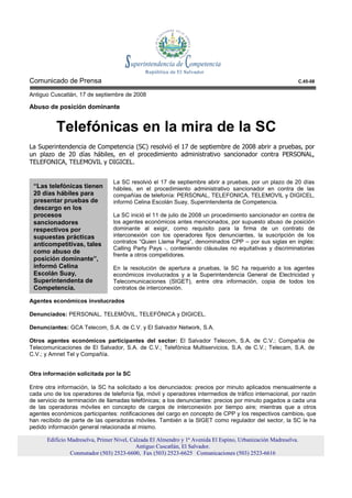 Comunicado de Prensa                                                                                        C.45-08

Antiguo Cuscatlán, 17 de septiembre de 2008

Abuso de posición dominante


          Telefónicas en la mira de la SC
La Superintendencia de Competencia (SC) resolvió el 17 de septiembre de 2008 abrir a pruebas, por
un plazo de 20 días hábiles, en el procedimiento administrativo sancionador contra PERSONAL,
TELEFONICA, TELEMOVIL y DIGICEL.


                                 La SC resolvió el 17 de septiembre abrir a pruebas, por un plazo de 20 días
 “Las telefónicas tienen         hábiles, en el procedimiento administrativo sancionador en contra de las
 20 días hábiles para            compañías de telefonía: PERSONAL, TELEFONICA, TELEMOVIL y DIGICEL,
 presentar pruebas de            informó Celina Escolán Suay, Superintendenta de Competencia.
 descargo en los
 procesos                        La SC inició el 11 de julio de 2008 un procedimiento sancionador en contra de
 sancionadores                   los agentes económicos antes mencionados, por supuesto abuso de posición
 respectivos por                 dominante al exigir, como requisito para la firma de un contrato de
 supuestas prácticas             interconexión con los operadores fijos denunciantes, la suscripción de los
 anticompetitivas, tales         contratos “Quien Llama Paga”, denominados CPP – por sus siglas en inglés:
                                 Calling Party Pays -, conteniendo cláusulas no equitativas y discriminatorias
 como abuso de
                                 frente a otros competidores.
 posición dominante”,
 informó Celina                  En la resolución de apertura a pruebas, la SC ha requerido a los agentes
 Escolán Suay,                   económicos involucrados y a la Superintendencia General de Electricidad y
 Superintendenta de              Telecomunicaciones (SIGET), entre otra información, copia de todos los
 Competencia.                    contratos de interconexión.

Agentes económicos involucrados

Denunciados: PERSONAL, TELEMÓVIL, TELEFÓNICA y DIGICEL.

Denunciantes: GCA Telecom, S.A. de C.V. y El Salvador Network, S.A.

Otros agentes económicos participantes del sector: El Salvador Telecom, S.A. de C.V.; Compañía de
Telecomunicaciones de El Salvador, S.A. de C.V.; Telefónica Multiservicios, S.A. de C.V.; Telecam, S.A. de
C.V.; y Amnet Tel y Compañía.


Otra información solicitada por la SC

Entre otra información, la SC ha solicitado a los denunciados: precios por minuto aplicados mensualmente a
cada uno de los operadores de telefonía fija, móvil y operadores intermedios de tráfico internacional, por razón
de servicio de terminación de llamadas telefónicas; a los denunciantes: precios por minuto pagados a cada una
de las operadoras móviles en concepto de cargos de interconexión por tiempo aire; mientras que a otros
agentes económicos participantes: notificaciones del cargo en concepto de CPP y los respectivos cambios, que
han recibido de parte de las operadoras móviles. También a la SIGET como regulador del sector, la SC le ha
pedido información general relacionada al mismo.

      Edificio Madreselva, Primer Nivel, Calzada El Almendro y 1ª Avenida El Espino, Urbanización Madreselva.
                                           Antiguo Cuscatlán, El Salvador.
                Conmutador (503) 2523-6600, Fax (503) 2523-6625 Comunicaciones (503) 2523-6616
 
