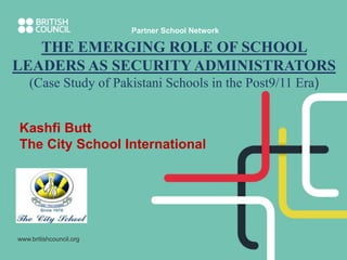 www.britishcouncil.org
Partner School Network
THE EMERGING ROLE OF SCHOOL
LEADERS AS SECURITY ADMINISTRATORS
(Case Study of Pakistani Schools in the Post9/11 Era)
Kashfi Butt
The City School International
 