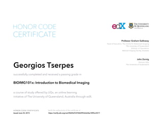 Head of Education, The Centre for Advanced Imaging
The University of Queensland
Director of Operations
National Imaging Facility, Australia
Professor Graham Galloway
Director UQx
The University of Queensland
John Zornig
HONOR CODE CERTIFICATE Verify the authenticity of this certificate at
CERTIFICATE
HONOR CODE
Georgios Tserpes
successfully completed and received a passing grade in
BIOIMG101x: Introduction to Biomedical Imaging
a course of study offered by UQx, an online learning
initiative of The University of Queensland, Australia through edX.
Issued June 23, 2015 https://verify.edx.org/cert/f4605d7d7046499cb2e5be1895cc0317
 