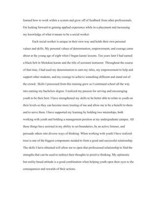 learned how to work within a system and grow off of feedback from other professionals.
I'm looking forward to gaining applied experience while in a placement and increasing
my knowledge of what it means to be a social worker.
Each social worker is unique in their own way and holds their own personal
values and skills. My personal values of determination, empowerment, and courage came
about at the young age of eight when I began karate lessons. Ten years later I had earned
a black belt in Shotokan karate and the title of assistant instructor. Throughout the course
of that time, I had used my determination to earn my titles, my empowerment to help and
support other students, and my courage to achieve something different and stand out of
the crowd. Skills I possessed from this training grew as I continued school all the way
into earning my bachelors degree. I realized my passion for serving and encouraging
youth to be their best. I have strengthened my skills to be better able to relate to youth on
their levels so they can become more trusting of me and allow me to be a benefit to them
and to serve them. I have supported my learning by holding two internships, both
working with youth and holding a management position at my undergraduate campus. All
these things have assisted in my ability to set boundaries, be an active listener, and
persuade others into diverse ways of thinking. When working with youth I have realized
trust is one of the biggest components needed to form a good and successful relationship.
The skills I have obtained will allow me to open that professional relationship to find the
strengths that can be used to redirect their thoughts to positive thinking. My optimistic
but reality based attitude is a good combination when helping youth open their eyes to the
consequences and rewards of their actions.
 