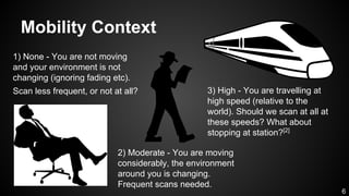 Mobility Context
1) None - You are not moving
and your environment is not
changing (ignoring fading etc).
Scan less frequent, or not at all?
2) Moderate - You are moving
considerably, the environment
around you is changing.
Frequent scans needed.
3) High - You are travelling at
high speed (relative to the
world). Should we scan at all at
these speeds? What about
stopping at station?[2]
6
 
