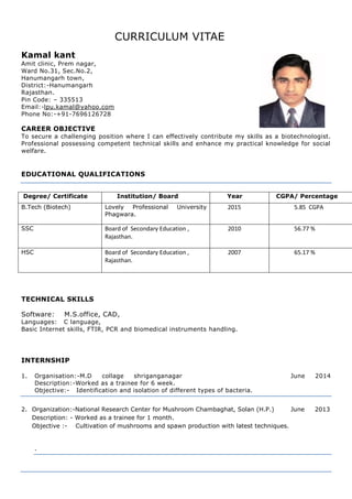 CURRICULUM VITAE
Kamal kant
Amit clinic, Prem nagar,
Ward No.31, Sec.No.2,
Hanumangarh town,
District:-Hanumangarh
Rajasthan.
Pin Code: – 335513
Email:-lpu.kamal@yahoo.com
Phone No:-+91-7696126728
CAREER OBJECTIVE
To secure a challenging position where I can effectively contribute my skills as a biotechnologist.
Professional possessing competent technical skills and enhance my practical knowledge for social
welfare.
EDUCATIONAL QUALIFICATIONS
Degree/ Certificate Institution/ Board Year CGPA/ Percentage
B.Tech (Biotech) Lovely Professional University
Phagwara.
2015 5.85 CGPA
SSC Board of Secondary Education ,
Rajasthan.
2010 56.77 %
HSC Board of Secondary Education ,
Rajasthan.
2007 65.17 %
TECHNICAL SKILLS
Software: M.S.office, CAD,
Languages: C language,
Basic Internet skills, FTIR, PCR and biomedical instruments handling.
INTERNSHIP
1. Organisation:-M.D collage shriganganagar June 2014
Description:-Worked as a trainee for 6 week.
Objective:- Identification and isolation of different types of bacteria.
2. Organization:-National Research Center for Mushroom Chambaghat, Solan (H.P.) June 2013
Description: - Worked as a trainee for 1 month.
Objective :- Cultivation of mushrooms and spawn production with latest techniques.
.
 