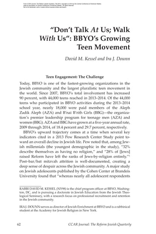 62	 CCAR Journal: The Reform Jewish Quarterly
“Don’t Talk At Us; Walk
With Us”: BBYO’s Growing
Teen Movement
David M. Kessel and Ira J. Dounn
Teen Engagement: The Challenge
Today, BBYO is one of the fastest-growing organizations in the
Jewish community and the largest pluralistic teen movement in
the world. Since 2007, BBYO’s total involvement has increased
90 percent, with 44,000 teens reached in 2013–2014. Of the 44,000
teens who participated in BBYO activities during the 2013–2014
school year, nearly 18,000 were paid members of the Aleph
Zadik Aleph (AZA) and B’nai B’rith Girls (BBG)—the organiza-
tion’s premier leadership program for teenage men (AZA) and
women (BBG).AZAand BBG have grown at a five-year annual rate,
2009 through 2014, of 18.4 percent and 29.7 percent, respectively.
BBYO’s upward trajectory comes at a time when several key
indicators cited in a 2013 Pew Research Center Study point to-
ward an overall decline in Jewish life. Pew noted that, among Jew-
ish millennials (the youngest demographic in the study), “32%
describe themselves as having no religion,” and “28% of [Jews]
raised Reform have left the ranks of Jews-by-religion entirely.”1
Post–bar/bat mitzvah attrition is well-documented, creating a
deep sense of despair across the Jewish community. A major study
on Jewish adolescents published by the Cohen Center at Brandeis
University found that “whereas nearly all adolescent respondents
RABBI DAVID M. KESSEL (NY98) is the chief program officer at BBYO, Washing-
ton, DC, and is pursuing a doctorate in Jewish Education from the Jewish Theo-
logical Seminary, with a research focus on professional recruitment and retention
in the Jewish community.
IRAJ. DOUNN serves as director of Jewish Enrichment at BBYO and is a rabbinical
student at the Academy for Jewish Religion in New York.
From CCAR Journal: The Reform Jewish Quarterly, Fall 2015, copyright (c) 2015 by the Central Conference of American Rabbis.
Used by permission of Central Conference of American Rabbis. All rights reserved.
Not to be distributed, sold or copied without express written permission.
 