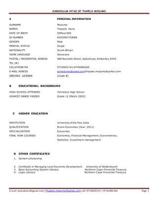 CURRICULUM VITAE OF THAPELO MODUMO
E-mail: tpmodumo@gmail.com/ Thapelo.modumo@yahoo.com cell: 0734802141 / 0746086360 Page 1
A PERSONAL INFORMATION
SURNAME Modumo
NAMES Thapelo Harry
DATE OF BIRTH 09May1985
ID NUMBER 8505095755088
GENDER Male
MARITAL STATUS Single
NATIONALITY South African
HOME LANGUAGE Setswana
POSTAL / RESIDENTIAL ADRESS 980 Nxumalo Street, Galeshewe, Kimberley, 8345
TEL (W)
CELLPHONE NO 0734802141/ 0746086360
E-MAIL ADRESS tpmodumo@gmail.com/thapelo.modumo@yahoo.com
DRIVING LICENSE (Code 8)
B EDUCATIONAL BACKGROUND
HIGH SCHOOL ATTENDED Tshireleco High School
HIGHEST GRADE PASSED Grade 12 (Matric 2003)
C HIGHER EDUCATION
INSTITUTION University of the free state
QUALIFICATION B.com Economics (Year: 2011)
SPECIALIZATION Economics
FINAL YEAR COURSES Economics, Financial Management; Econometrics;
Statistics; Investment management
D OTHER CERTIFICATES
1. Sanlam scholarship
2. Certificate in Managing Local Economic Development University of Stellenbosch
3. Basic Accounting System Literacy Northern Cape Provincial Treasury
4. Logis Literacy Northern Cape Provincial Treasury
 