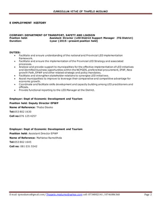 CURRICULUM VITAE OF THAPELO MODUMO
E-mail: tpmodumo@gmail.com/ Thapelo.modumo@yahoo.com cell: 0734802141 / 0746086360 Page 2
E EMPLOYMENT HISTORY
COMPANY: DEPARTMENT OF TRANSPORT, SAFETY AND LIAISON
Position held: Assistant Director (LED District Support Manager JTG District)
Duration: 1year (2015 –present position held)
DUTIES:
 Facilitate and ensure understanding of the national and Provincial LED implementation
framework.
 Facilitate and ensure the implementation of the Provincial LED Strategy and associated
processes.
 Analyse and provide support to municipalities for the effective implementation of LED initiatives
and identified business opportunities within the NCPGDS, preferential procurement, IPAP, New
growth Path, EPWP and other related strategic and policy mandates.
 Facilitate and strengthen stakeholder relations to synergise LED initiatives.
 Assist municipalities to improve to leverage their comparative and competitive advantage for
economic growth.
 Coordinate and facilitate skills development and capacity building among LED practitioners and
officials.
 Provide functional reporting to the LED Manager at the District.
Employer: Dept of Economic Development and Tourism
Position held: Deputy Director EPWP
Name of Reference: Thabo Diseko
Tel:053 802 1630
Cell no:076 125 4257
Employer: Dept of Economic Development and Tourism
Position held: Assistant Director EPWP
Name of Reference: Mahlatse Ramotlhola
Tel:053 802 1645
Cell no: 081 031 5542
 