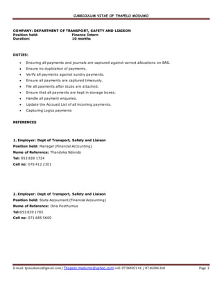 CURRICULUM VITAE OF THAPELO MODUMO
E-mail: tpmodumo@gmail.com/ Thapelo.modumo@yahoo.com cell: 0734802141 / 0746086360 Page 3
COMPANY: DEPARTMENT OF TRANSPORT, SAFETY AND LIAISON
Position held: Finance Intern
Duration: 10 months
DUTIES:
 Ensuring all payments and journals are captured against correct allocations on BAS.
 Ensure no duplication of payments.
 Verify all payments against sundry payments.
 Ensure all payments are captured timeously.
 File all payments after stubs are attached.
 Ensure that all payments are kept in storage boxes.
 Handle all payment enquiries.
 Update the Accrued List of all incoming payments.
 Capturing Logics payments
REFERENCES
1. Employer: Dept of Transport, Safety and Liaison
Position held: Manager (Financial Accounting)
Name of Reference: Thandeka Ndondo
Tel: 053 839 1724
Cell no: 076 412 2301
2. Employer: Dept of Transport, Safety and Liaison
Position held: State Accountant (Financial Accounting)
Name of Reference: Dina Posthumus
Tel:053 839 1785
Cell no: 071 685 5600
 