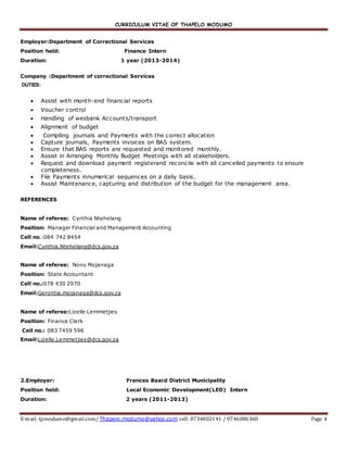 CURRICULUM VITAE OF THAPELO MODUMO
E-mail: tpmodumo@gmail.com/ Thapelo.modumo@yahoo.com cell: 0734802141 / 0746086360 Page 4
Employer:Department of Correctional Services
Position held: Finance Intern
Duration: 1 year (2013-2014)
Company :Department of correctional Services
DUTIES:
 Assist with month-end financial reports
 Voucher control
 Handling of wesbank Accounts/transport
 Alignment of budget
 Compiling journals and Payments with the correct allocation
 Capture journals, Payments invoices on BAS system.
 Ensure that BAS reports are requested and monitored monthly.
 Assist in Arranging Monthly Budget Meetings with all stakeholders.
 Request and download payment registerand reconcile with all cancelled payments to ensure
completeness.
 File Payments innumerical sequences on a daily basis.
 Assist Maintenance, capturing and distribution of the budget for the management area.
REFERENCES
Name of referee: Cynthia Ntehelang
Position: Manager Financial and Management Accounting
Cell no.:084 742 8454
Email:Cynthia.Ntehelang@dcs.gov.za
Name of referee: Nono Mojanaga
Position: State Accountant
Cell no.:078 430 2970
Email:Gerontia.mojanaga@dcs.gov.za
Name of referee:Lizelle Lemmetjies
Position: Finance Clerk
Cell no.: 083 7459 596
Email:Lizelle.Lemmetjies@dcs.gov.za
2.Employer: Frances Baard District Municipality
Position held: Local Economic Development(LED) Intern
Duration: 2 years (2011-2013)
 