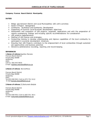 CURRICULUM VITAE OF THAPELO MODUMO
E-mail: tpmodumo@gmail.com/ Thapelo.modumo@yahoo.com cell: 0734802141 / 0746086360 Page 5
Company: Frances Baard District Municipality
DUTIES
 Bridge gap between District and Local Municipalities LED unit’s activities
 Assist in Project management
 Community facilitation and Community Development
 Supporting of Council’s Local Economic Development objectives
 Assessment and evaluation of LED projects, proposals, applications and with the preparation of
reports summarising findings and including specific recommendations for consideration
 LED projects implementation
 Drafting of LED Policies and strategies;
 Conducting training to develop understanding and improve capabilities of the local community to
participate in economic development initiatives;
 Ensuring that LED Projects contribute to the empowerment of local communities through sustained
job opportunities and business potential.
 Attend to administrative recording, reporting and record keeping.
REFERENCES
1.Name of referee:Kgatliso Manake
Frances Baard District
Private Bag X6088
Kimberley
8301
Cell no: 082 943 9835
E-mail: kgatliso.manake@fbdm.co.za
2.Name of referee :BonoloMoea
Frances Baard District
Private Bag X6088
Kimberley
8301
Tel:053 838 950 / Cell no:072 751 3112
E-mail:bonolo.moea@fbdm.co.za
3.Name of referee (3):Boitumelo Balipile
Frances Baard District
Private Bag X6088
Kimberley
8301
Tel:053 838 950 / Cell no:083 551 3611
E-mail: boitumelo.balipile@fbdm.co.za
 
