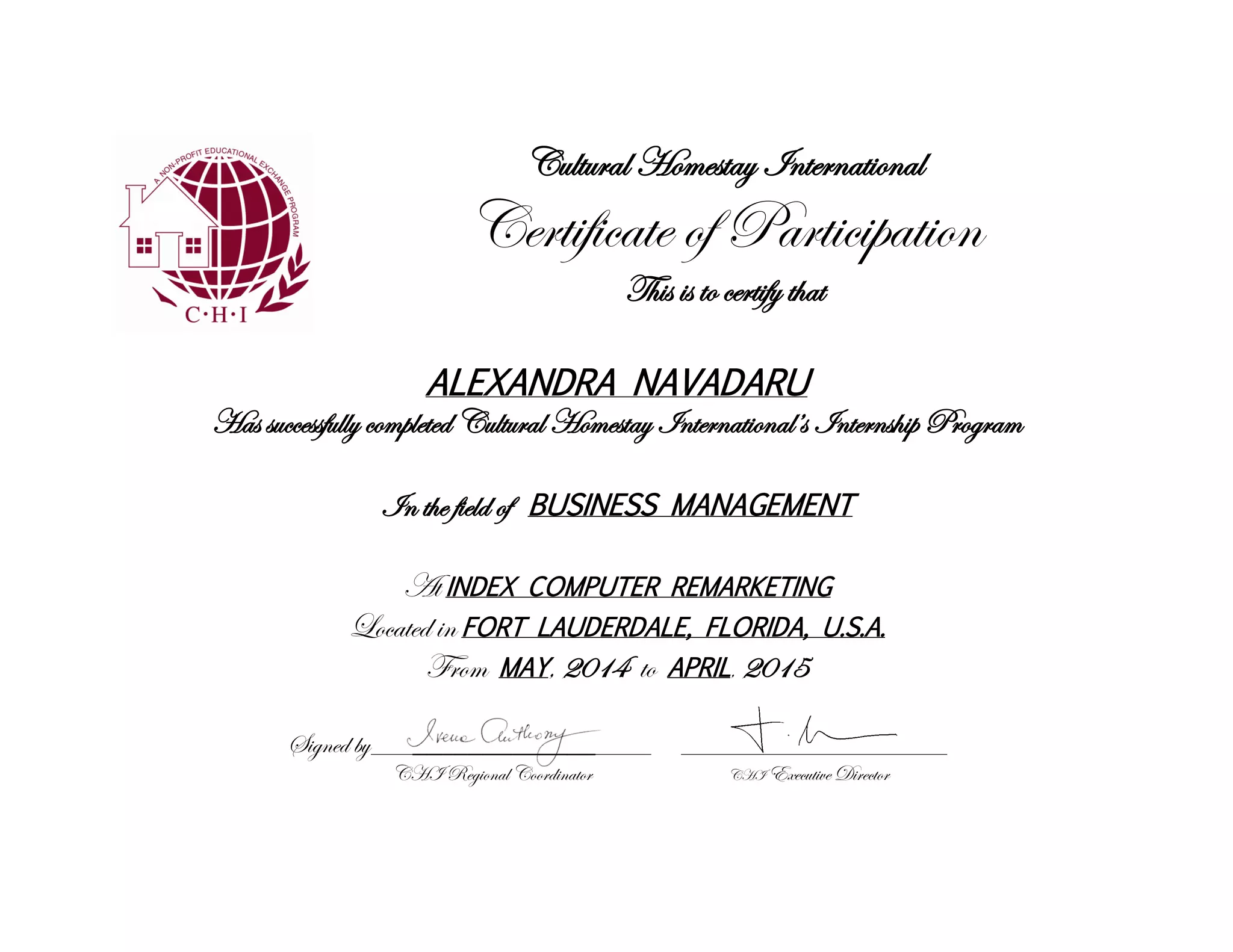 Cultural Homestay International
Certificate of Participation
This is to certify that
ALEXANDRA NAVADARU
Has successfully completed Cultural Homestay International’s Internship Program
In the field of BUSINESS MANAGEMENT
At INDEX COMPUTER REMARKETING
Located in FORT LAUDERDALE, FLORIDA, U.S.A.
From MAY, 2014 to APRIL, 2015
Signed by____________________ ___________________
CHI Regional Coordinator CHI Executive Director
