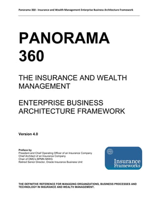 Panorama 360 - Insurance and Wealth Management Enterprise Business Architecture Framework
PANORAMA
360
THE INSURANCE AND WEALTH
MANAGEMENT
ENTERPRISE BUSINESS
ARCHITECTURE FRAMEWORK
Version 4.0
Preface by
President and Chief Operating Officer of an Insurance Company
Chief Architect of an Insurance Company
Chair of OMG’s BPMN MIWG
Retired Senior Director, Oracle Insurance Business Unit
THE DEFINITIVE REFERENCE FOR MANAGING ORGANIZATIONS, BUSINESS PROCESSES AND
TECHNOLOGY IN INSURANCE AND WEALTH MANAGEMENT.
 