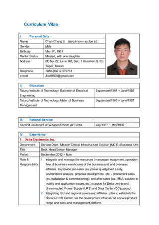 Curriculum Vitae
I. Personal Data
Name Chun-Chung Li (also known as Joe Li)
Gender Male
Birthday May 9th
, 1961
Marital Status Married, with one daughter
Address 2F, No. 22, Lane 165, Sec. 1 Hsinshen S. Rd.
Taipei, Taiwan
Telephone +886-(0)912-579714
e-mail Joeli0509@gmail.com
II. Education
Tatung Institute of Technology, Bachelor of Electrical
Engineering
September/1981 ~ June/1985
Tatung Institute of Technology, Mater of Business
Management
September/1985 ~ June/1987
III. National Service
Second Lieutenant of Weapon Officer, Air Force July/1987 ~ May/1989
IV. Experience
1. Delta Electronics, Inc.
Department Service Dept., Mission Critical Infrastructure Solution (MCIS) Business Unit
Title Dept. Head/Senior Manager
Period September/2012 ~ Now
Role &
Responsibility
1. Integrate and manage the resources (manpower, equipment, operation
flow, & business warehouse) of the business unit and overseas
affiliates, to provide pre-sales (ex. power quality/load study,
environment analysis, proposal development, etc.), concurrent sales
(ex. installation & commissioning), and after sales (ex. RMA, solution to
quality and application issues, etc.) support for Delta own-brand
Uninterrupted Power Supply (UPS) and Data Center (DC) product.
2. Integrating BU and regional (overseas) affiliates, plan to establish the
Service Profit Center, via the development of localized service product
range and back-end management platform.
 
