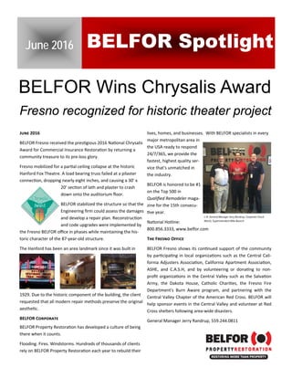 July 21, 2015 
BELFOR Wins Chrysalis Award
J 2016
BELFOR Fresno received the pres gious 2016 Na onal Chrysalis 
Award for Commercial Insurance Restora on by returning a 
community treasure to its pre‐loss glory.  
Fresno mobilized for a par al ceiling collapse at the historic 
Hanford Fox Theatre. A load bearing truss failed at a pilaster 
connec on, dropping nearly eight inches, and causing a 30’ x 
20’ sec on of lath and plaster to crash 
down onto the auditorium ﬂoor.  
BELFOR stabilized the structure so that the 
Engineering ﬁrm could assess the damages 
and develop a repair plan. Reconstruc on 
and code upgrades were implemented by 
the Fresno BELFOR oﬃce in phases while maintaining the his‐
toric character of the 87‐year‐old structure. 
The Hanford has been an area landmark since it was built in 
1929. Due to the historic component of the building, the client 
requested that all modern repair methods preserve the original 
aesthe c.    
BELFOR C
BELFOR Property Restora on has developed a culture of being 
there when it counts. 
Flooding. Fires. Windstorms. Hundreds of thousands of clients 
rely on BELFOR Property Restora on each year to rebuild their 
lives, homes, and businesses.  With BELFOR specialists in every 
major metropolitan area in 
the USA ready to respond 
24/7/365, we provide the 
fastest, highest quality ser‐
vice that's unmatched in 
the industry. 
BELFOR is honored to be #1 
on the Top 500 in  
Qualiﬁed Remodeler maga‐
zine for the 15th consecu‐
ve year. 
Na onal Hotline: 
800.856.3333, www.belfor.com  
T F O
BELFOR Fresno shows its con nued support of the community 
by par cipa ng in local organiza ons such as the Central Cali‐
fornia Adjusters Associa on, California Apartment Associa on, 
ASHE,  and  C.A.S.H,  and  by  volunteering  or  dona ng  to  non‐
proﬁt organiza ons in the Central Valley such as the Salva on 
Army,  the  Dakota  House,  Catholic  Chari es,  the  Fresno  Fire 
Department's  Burn  Aware  program,  and  partnering  with  the 
Central Valley Chapter of the American Red Cross. BELFOR will 
help sponsor events in the Central Valley and volunteer at Red 
Cross shelters following area‐wide disasters.  
General Manager Jerry Randrup, 559.244.0811  
 
June 2016 BELFOR Spotlight
Fresno recognized for historic theater project
L‐R: General Manager Jerry Randrup, Carpenter Chuck 
Marsh, Superintendent Mike Bausch  
 