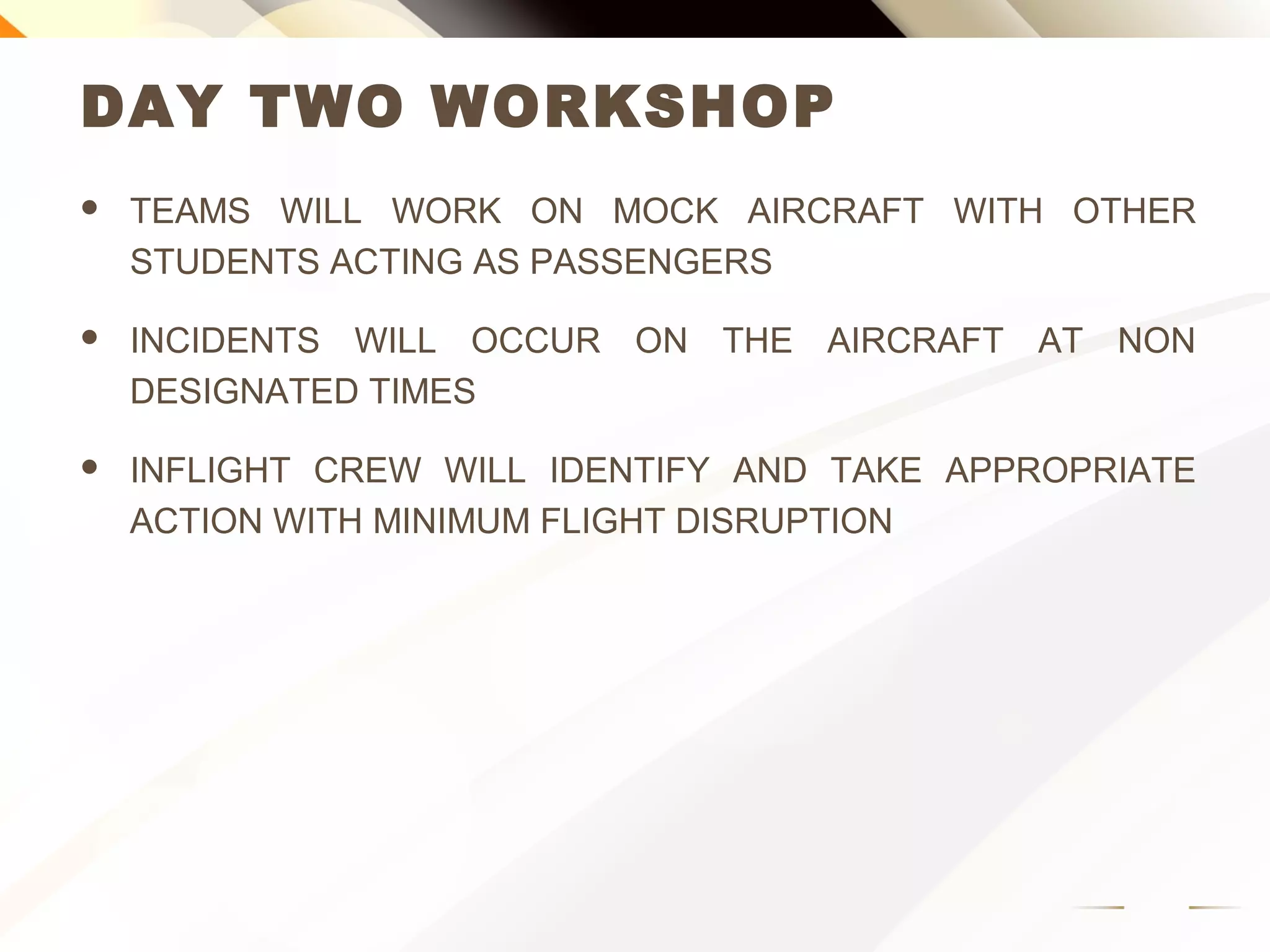 DAY TWO WORKSHOP
 TEAMS WILL WORK ON MOCK AIRCRAFT WITH OTHER
STUDENTS ACTING AS PASSENGERS
 INCIDENTS WILL OCCUR ON THE AIRCRAFT AT NON
DESIGNATED TIMES
 INFLIGHT CREW WILL IDENTIFY AND TAKE APPROPRIATE
ACTION WITH MINIMUM FLIGHT DISRUPTION
 