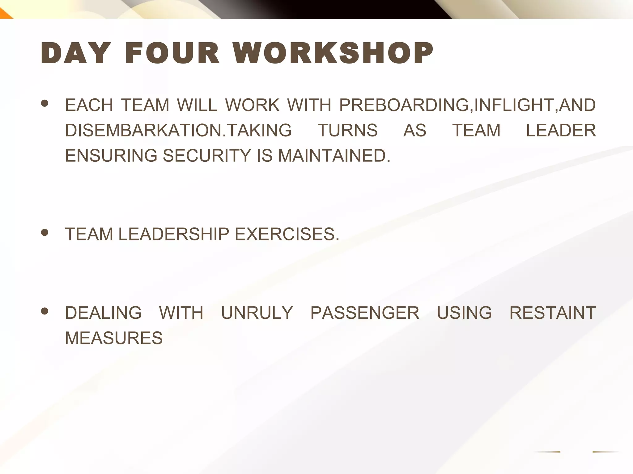 DAY FOUR WORKSHOP
 EACH TEAM WILL WORK WITH PREBOARDING,INFLIGHT,AND
DISEMBARKATION.TAKING TURNS AS TEAM LEADER
ENSURING SECURITY IS MAINTAINED.
 TEAM LEADERSHIP EXERCISES.
 DEALING WITH UNRULY PASSENGER USING RESTAINT
MEASURES
 