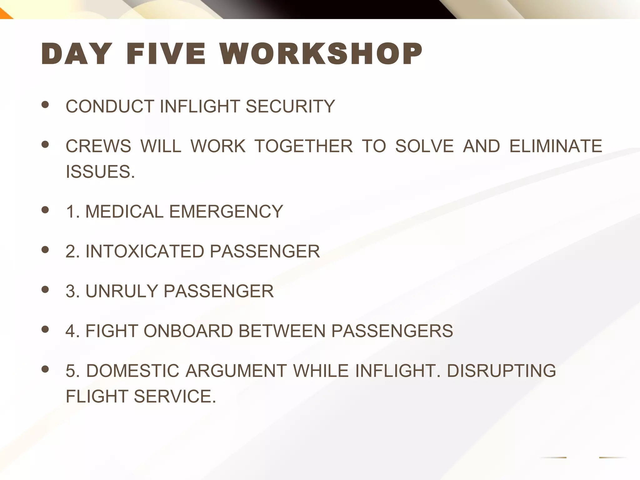 DAY FIVE WORKSHOP
 CONDUCT INFLIGHT SECURITY
 CREWS WILL WORK TOGETHER TO SOLVE AND ELIMINATE
ISSUES.
 1. MEDICAL EMERGENCY
 2. INTOXICATED PASSENGER
 3. UNRULY PASSENGER
 4. FIGHT ONBOARD BETWEEN PASSENGERS
 5. DOMESTIC ARGUMENT WHILE INFLIGHT. DISRUPTING
FLIGHT SERVICE.
 