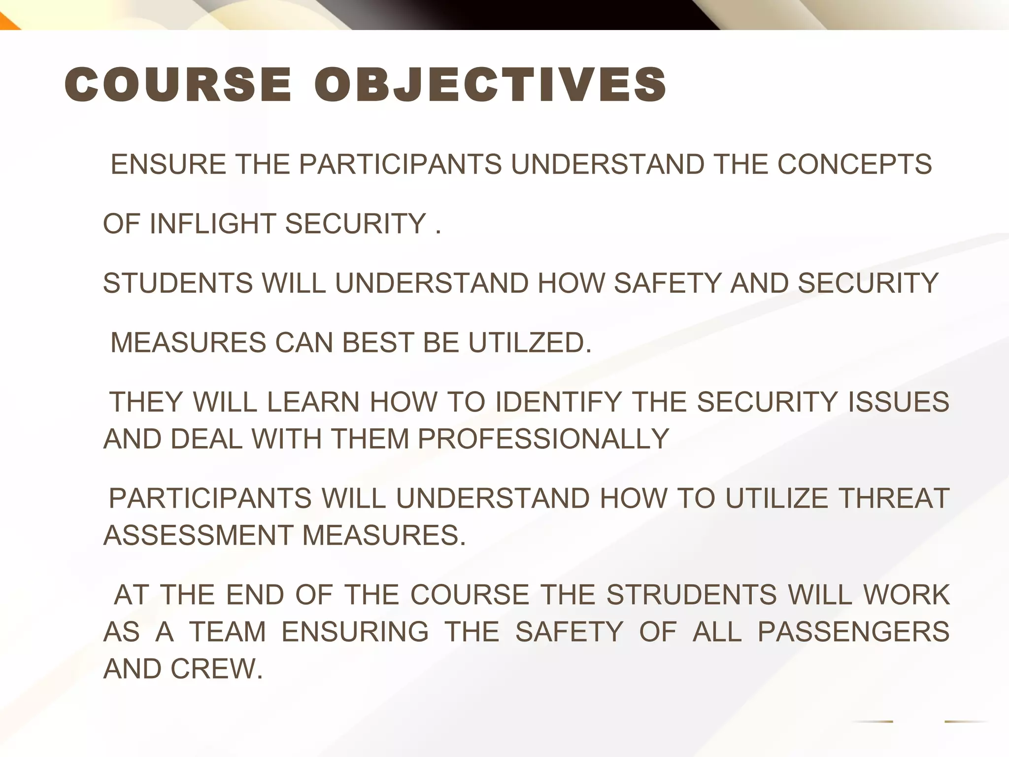 COURSE OBJECTIVES
ENSURE THE PARTICIPANTS UNDERSTAND THE CONCEPTS
OF INFLIGHT SECURITY .
STUDENTS WILL UNDERSTAND HOW SAFETY AND SECURITY
MEASURES CAN BEST BE UTILZED.
THEY WILL LEARN HOW TO IDENTIFY THE SECURITY ISSUES
AND DEAL WITH THEM PROFESSIONALLY
PARTICIPANTS WILL UNDERSTAND HOW TO UTILIZE THREAT
ASSESSMENT MEASURES.
AT THE END OF THE COURSE THE STUDENTS WILL WORK AS
A TEAM ENSURING THE SAFETY OF ALL PASSENGERS AND
CREW.
 