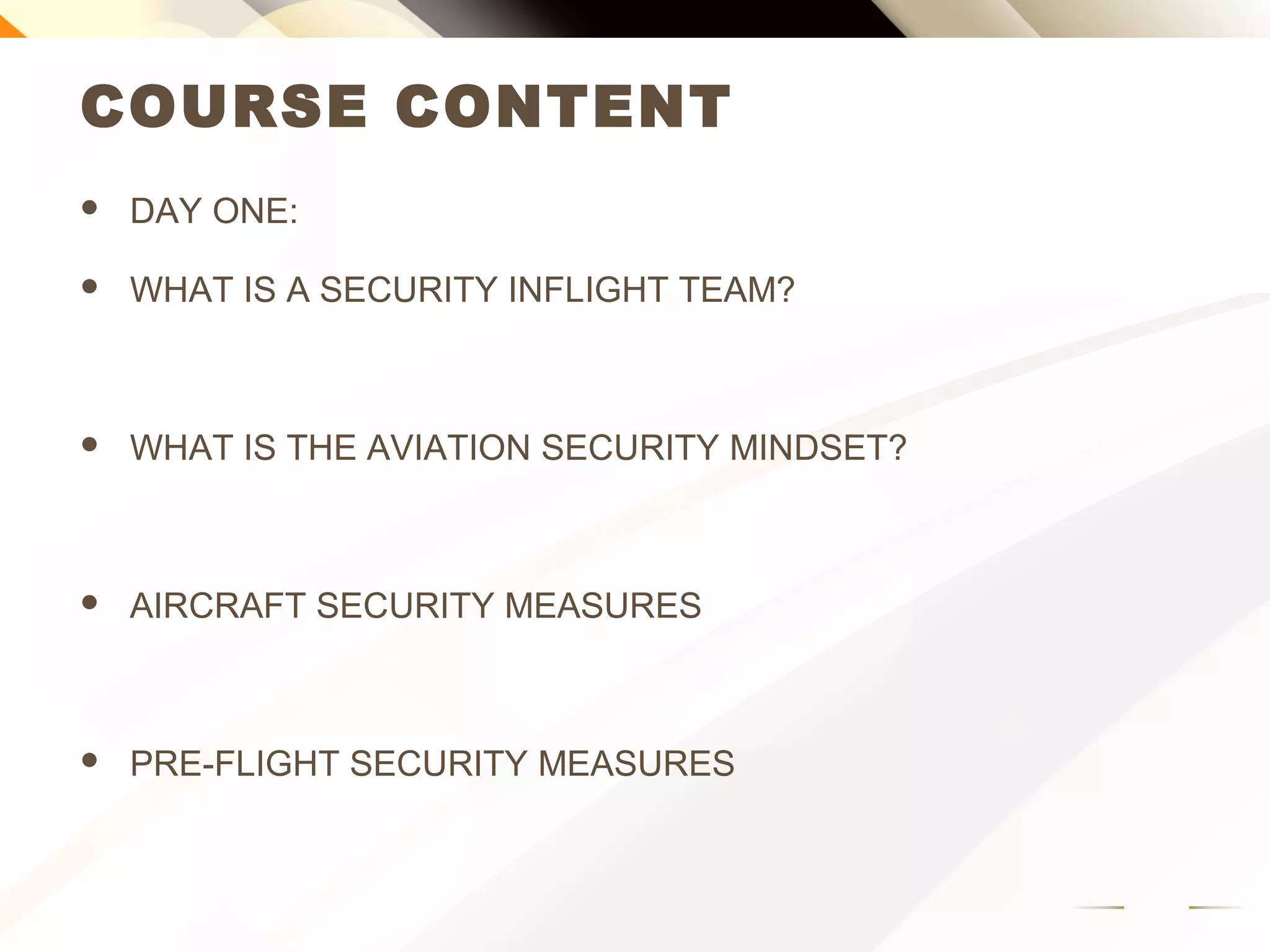 COURSE CONTENT
 DAY ONE:
 WHAT IS A SECURITY INFLIGHT TEAM?
 WHAT IS THE AVIATION SECURITY MINDSET?
 AIRCRAFT SECURITY MEASURES
 PRE-FLIGHT SECURITY MEASURES
 
