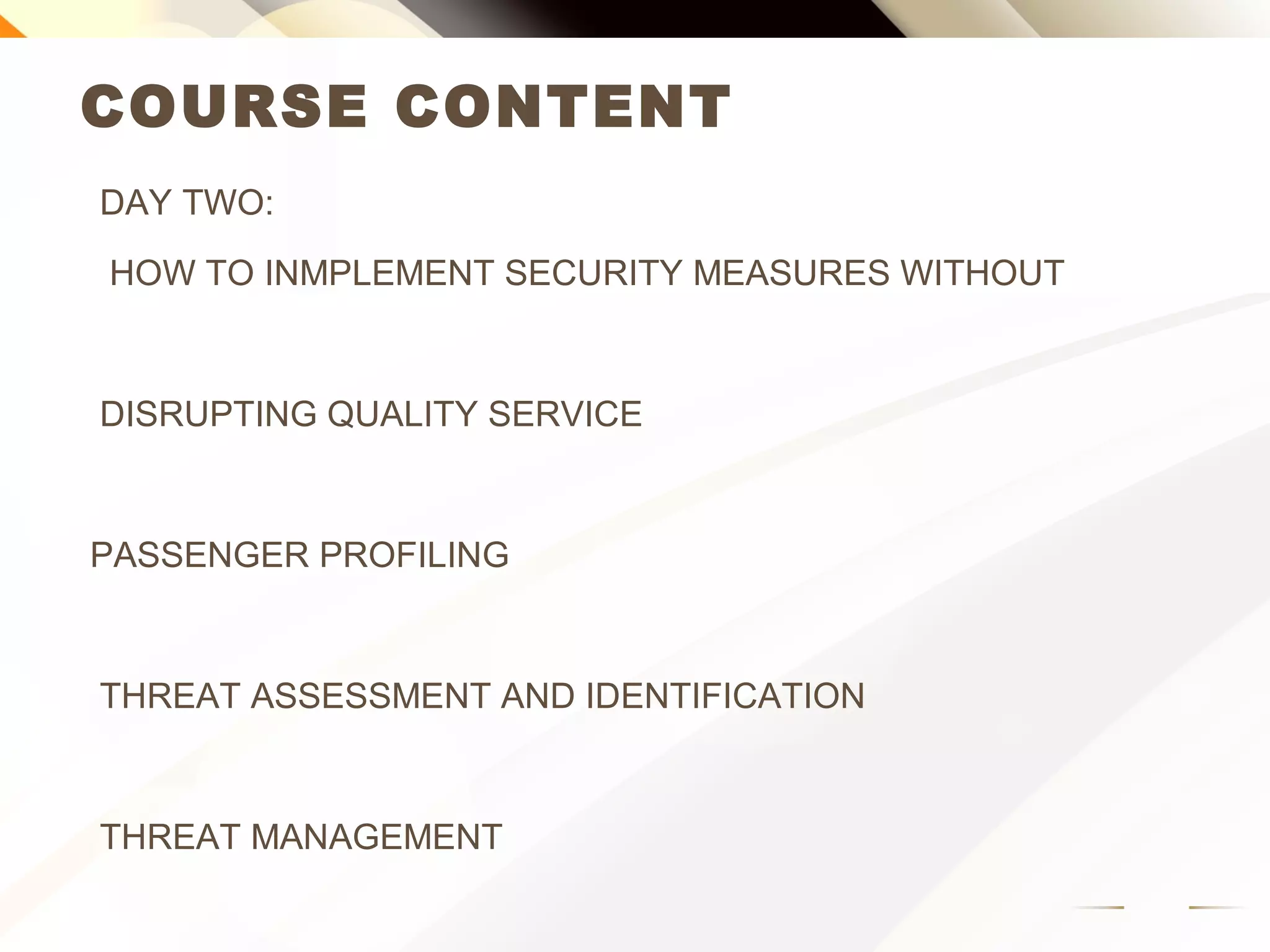 COURSE CONTENT
DAY TWO:
HOW TO IMPLEMENT SECURITY MEASURES WITHOUT
DISRUPTING QUALITY SERVICE
PASSENGER PROFILING
THREAT ASSESSMENT AND IDENTIFICATION
THREAT MANAGEMENT
 