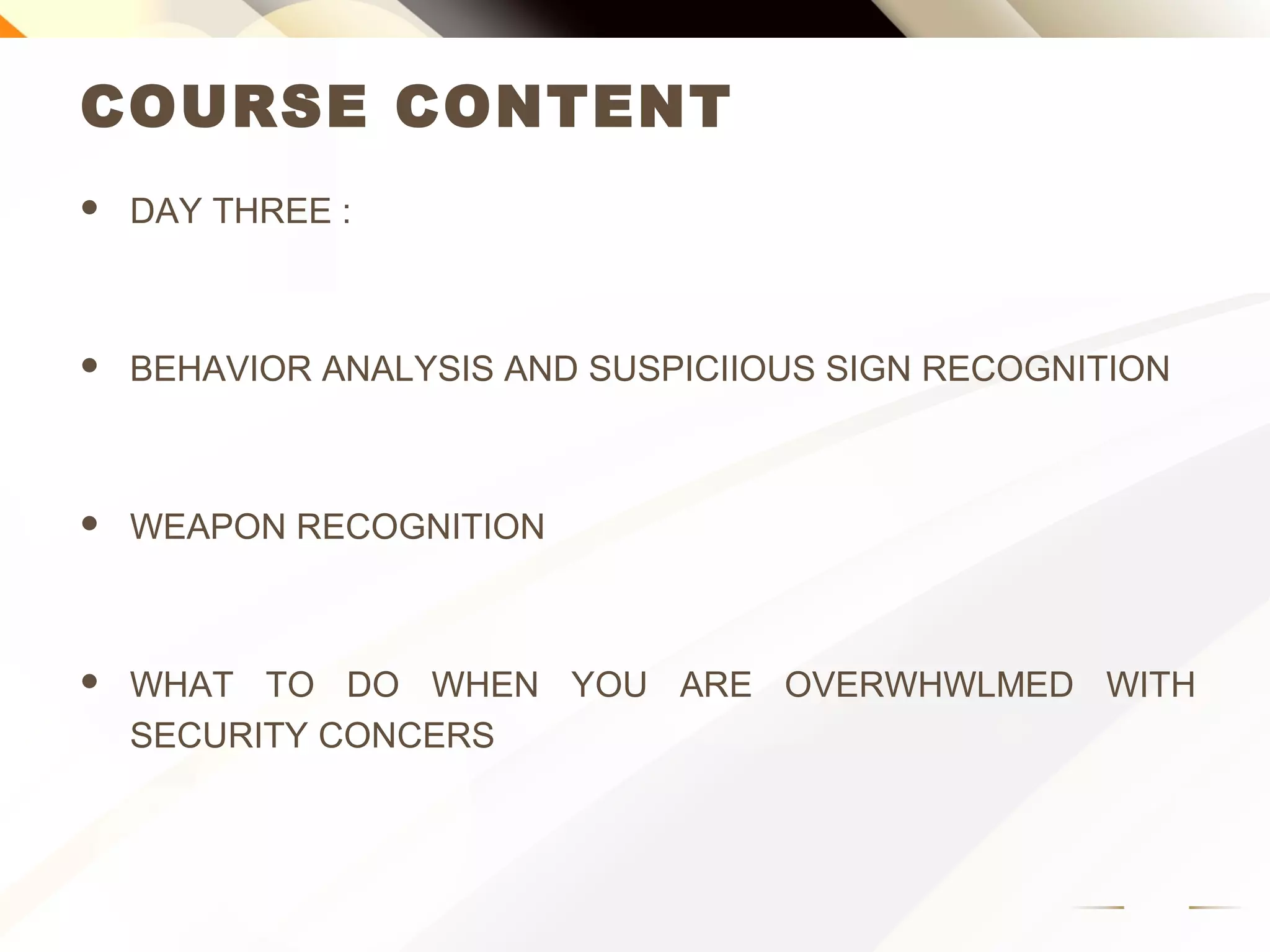 COURSE CONTENT
 DAY THREE :
 BEHAVIOR ANALYSIS AND SUSPICIOUS SIGN RECOGNITION
 WEAPON RECOGNITION
 WHAT TO DO WHEN YOU ARE OVERWHELMED WITH
SECURITY CONCERNS
 