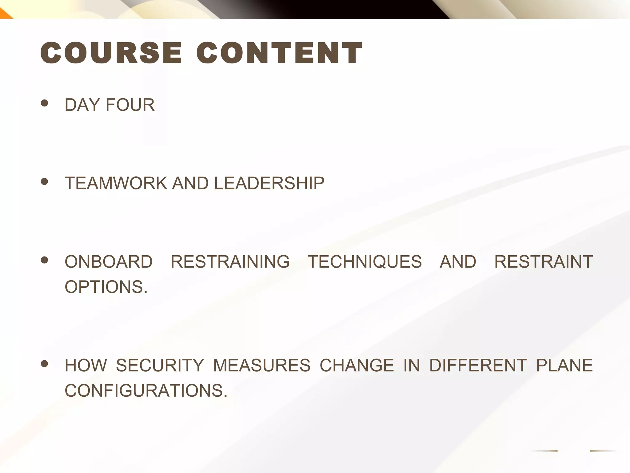 COURSE CONTENT
 DAY FOUR
 TEAMWORK AND LEADERSHIP
 ONBOARD RESTRAINING TECHNIQUES AND RESTRAINT
OPTIONS.
 HOW SECURITY MEASURES CHANGE IN DIFFERENT PLANE
CONFIGURATIONS.
 