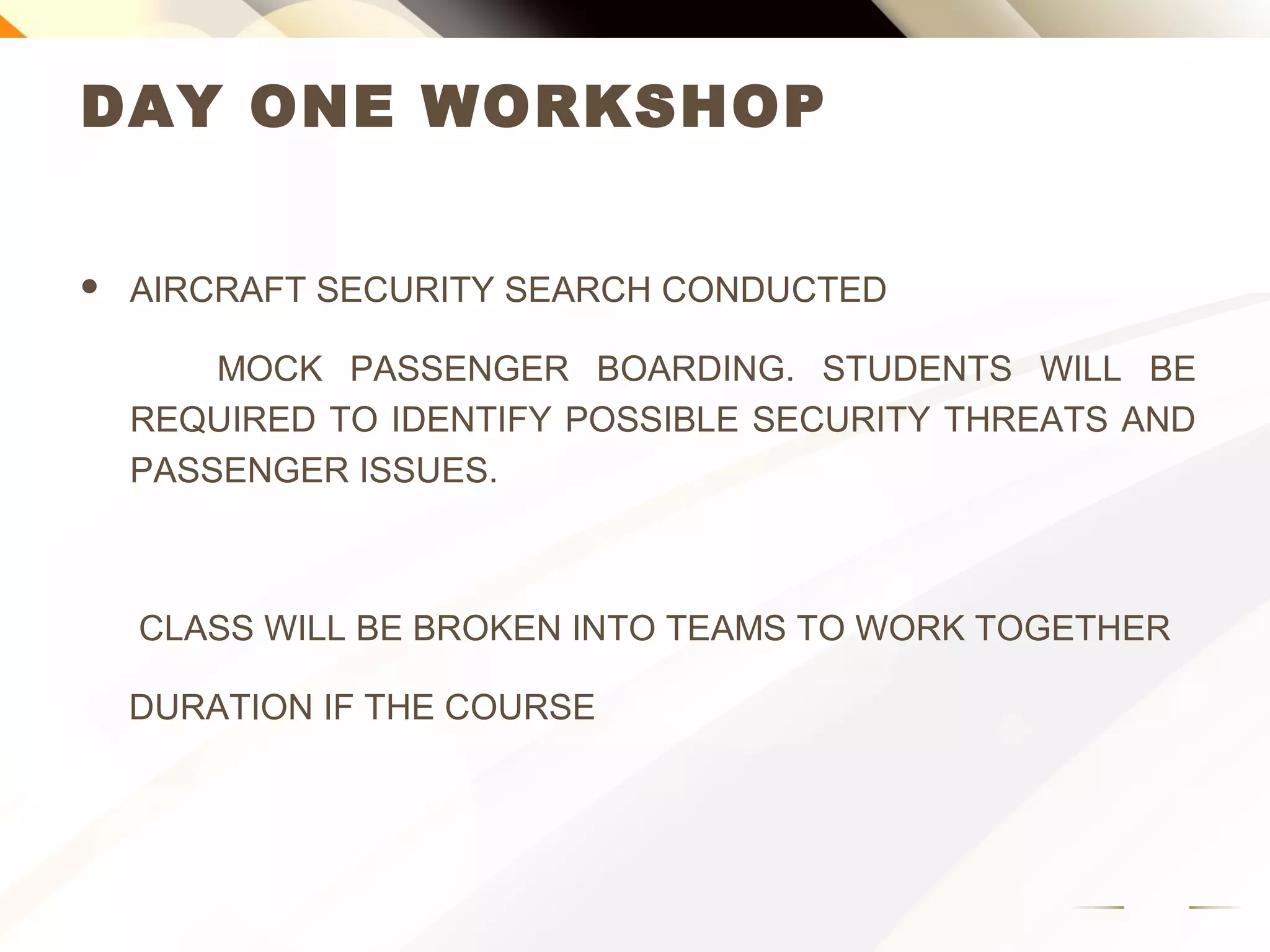 DAY ONE WORKSHOP
 AIRCRAFT SECURITY SEARCH CONDUCTED
MOCK PASSENGER BOARDING. STUDENTS WILL BE
REQUIRED TO IDENTIFY POSSIBLE SECURITY THREATS AND
PASSENGER ISSUES.
CLASS WILL BE BROKEN INTO TEAMS TO WORK TOGETHER
DURATION IF THE COURSE
 