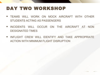 DAY TWO WORKSHOP
 TEAMS WILL WORK ON MOCK AIRCRAFT WITH OTHER
STUDENTS ACTING AS PASSENGERS
 INCIDENTS WILL OCCUR ON THE AIRCRAFT AT NON
DESIGNATED TIMES
 INFLIGHT CREW WILL IDENTIFY AND TAKE APPROPRIATE
ACTION WITH MINIMUM FLIGHT DISRUPTION
 
