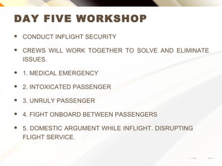 DAY FIVE WORKSHOP
 CONDUCT INFLIGHT SECURITY
 CREWS WILL WORK TOGETHER TO SOLVE AND ELIMINATE
ISSUES.
 1. MEDICAL EMERGENCY
 2. INTOXICATED PASSENGER
 3. UNRULY PASSENGER
 4. FIGHT ONBOARD BETWEEN PASSENGERS
 5. DOMESTIC ARGUMENT WHILE INFLIGHT. DISRUPTING
FLIGHT SERVICE.
 