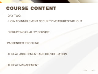 COURSE CONTENT
DAY TWO:
HOW TO IMPLEMENT SECURITY MEASURES WITHOUT
DISRUPTING QUALITY SERVICE
PASSENGER PROFILING
THREAT ASSESSMENT AND IDENTIFICATION
THREAT MANAGEMENT
 