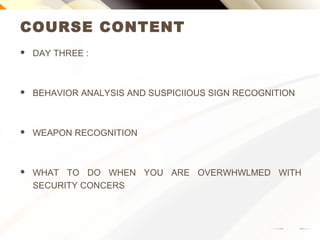 COURSE CONTENT
 DAY THREE :
 BEHAVIOR ANALYSIS AND SUSPICIOUS SIGN RECOGNITION
 WEAPON RECOGNITION
 WHAT TO DO WHEN YOU ARE OVERWHELMED WITH
SECURITY CONCERNS
 