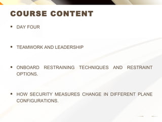 COURSE CONTENT
 DAY FOUR
 TEAMWORK AND LEADERSHIP
 ONBOARD RESTRAINING TECHNIQUES AND RESTRAINT
OPTIONS.
 HOW SECURITY MEASURES CHANGE IN DIFFERENT PLANE
CONFIGURATIONS.
 
