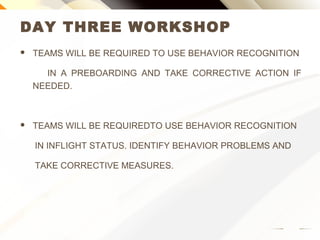 DAY THREE WORKSHOP
 TEAMS WILL BE REQUIRED TO USE BEHAVIOR RECOGNITION
IN A PREBOARDING AND TAKE CORRECTIVE ACTION IF
NEEDED.
 TEAMS WILL BE REQUIRED TO USE BEHAVIOR RECOGNITION
IN INFLIGHT STATUS. IDENTIFY BEHAVIOR PROBLEMS AND
TAKE CORRECTIVE MEASURES.
 