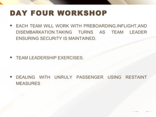 DAY FOUR WORKSHOP
 EACH TEAM WILL WORK WITH PREBOARDING,INFLIGHT,AND
DISEMBARKATION.TAKING TURNS AS TEAM LEADER
ENSURING SECURITY IS MAINTAINED.
 TEAM LEADERSHIP EXERCISES.
 DEALING WITH UNRULY PASSENGER USING RESTAINT
MEASURES
 