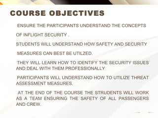 COURSE OBJECTIVES
ENSURE THE PARTICIPANTS UNDERSTAND THE CONCEPTS
OF INFLIGHT SECURITY .
STUDENTS WILL UNDERSTAND HOW SAFETY AND SECURITY
MEASURES CAN BEST BE UTILZED.
THEY WILL LEARN HOW TO IDENTIFY THE SECURITY ISSUES
AND DEAL WITH THEM PROFESSIONALLY
PARTICIPANTS WILL UNDERSTAND HOW TO UTILIZE THREAT
ASSESSMENT MEASURES.
AT THE END OF THE COURSE THE STUDENTS WILL WORK AS
A TEAM ENSURING THE SAFETY OF ALL PASSENGERS AND
CREW.
 