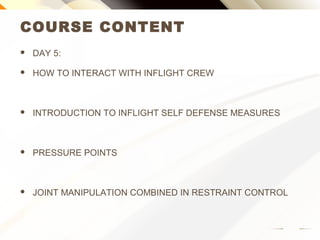 COURSE CONTENT
 DAY 5:
 HOW TO INTERACT WITH INFLIGHT CREW
 INTRODUCTION TO INFLIGHT SELF DEFENSE MEASURES
 PRESSURE POINTS
 JOINT MANIPULATION COMBINED IN RESTRAINT CONTROL
 
