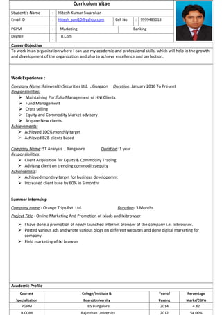 Curriculum Vitae
Student’s Name : Hitesh Kumar Swarnkar
Email ID : Hitesh_soni10@yahoo.com Cell No : 9999489018
PGPM : Marketing Banking
Degree : B.Com
Career Objective
To work in an organization where I can use my academic and professional skills, which will help in the growth
and development of the organization and also to achieve excellence and perfection.
Work Experience :
Company Name: Fairwealth Securities Ltd. , Gurgaon Duration: January 2016 To Present
Responsibilities:
 Maintaining Portfolio Management of HNI Clients
 Fund Management
 Cross selling
 Equity and Commodity Market advisory
 Acquire New clients
Achievements:
 Achieved 100% monthly target
 Achieved B2B clients based
Company Name: ST Analysis , Bangalore Duration: 1 year
Responsibilities:
 Client Acquisition for Equity & Commodity Trading
 Advising client on trending commodity/equity
Acheiviemnts:
 Achieved monthly target for business developemnt
 Increased client base by 60% in 5 months
Summer Internship
Company name - Orange Trips Pvt. Ltd. Duration- 3 Months
Project Title - Online Marketing And Promotion of Ixiads and Ixibrowser
 I have done a promotion of newly launched Internet browser of the company i.e. Ixibrowser.
 Posted various ads and wrote various blogs on different websites and done digital marketing for
company.
 Field marketing of Ixi browser
Academic Profile
Course &
Specialization
College/Institute &
Board/University
Year of
Passing
Percentage
Marks/CGPA
PGPM IBS Bangalore 2014 4.82
B.COM Rajasthan University 2012 54.00%
 