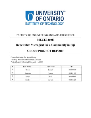 FACULTY OF ENGINEERING AND APPLIED SCIENCE
MECE3410U
Renewable Microgrid for a Community in Fiji
GROUP PROJECT REPORT
Course Instructor: Dr. Yuelei Yang
Teaching Assistant: Mohammed Alziadeh
Project Report Submitted On: April 11, 2016
# Last Name First Name ID
1 Bower Lowell 100500898
2 Karanwal Tushar 100481186
3 Owais Syed 100506689
4 Pandya Devarsh 100455628
 