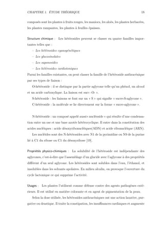 CHAPITRE 1. ÉTUDE THÉORIQUE 18
composés sont les plantes à fruits rouges, les maniocs, les aloès, les plantes herbacées,
les plantes rampantes, les plantes à feuilles épaisses.
Structure chimique : Les hétérosides peuvent se classer en quatre familles impor-
tantes telles que :
– Les hétérosides cyanogénétiques
– Les glucosinolates
– Les saponosides
– Les hétérosides cardiotoniques
Parmi les familles existantes, on peut classer la famille de l’hétéroside anthracénique
par ses types de liaison :
O-hétéroside : il se distingue par la partie aglycone telle qu’un phénol, un alcool
et un acide carboxylique. La liaison est sur« -O- ».
S-hétéroside : les liaisons se font sur un « S » qui signiﬁe « sucre-S-aglycone ».
C-hétéroside : la molécule se lie directement sur la forme « sucre-aglycone ».
N-hétéroside : un composé appelé aussi« nucléoside » qui résulte d’une condensa-
tion entre un ose et une base azotée hétérocyclique. Il entre dans la constitution des
acides nucléiques : acide désoxyribonucléiques(ADN) et acide ribonucléique (ARN).
Les nucléides sont des N-hétérosides avec N1 de la pyrimidine ou N9 de la purine
lié à C1 du ribose ou C1 du désoxyribose [19].
Propriétés physico-chimiques : La solubilité de l’hétéroside est indépendante des
aglycones, c’est-à-dire que l’assemblage d’un glucide avec l’aglycone à des propriétés
diﬀérent d’un seul aglycone. Les hétérosides sont solubles dans l’eau, l’éthanol, et
insolubles dans les solvants apolaires. En milieu alcalin, on provoque l’ouverture du
cycle lactonique ce qui supprime l’activité.
Usages : Les plantes l’utilisent comme défense contre des agents pathogènes exté-
rieurs. Il est utilisé en matière colorante et en agent de pigmentation de la peau.
Selon la dose utilisée, les hétérosides anthracéniques ont une action laxative, pur-
gative ou drastique. Il traite la constipation, les insuﬃsances cardiaques et augmente
 