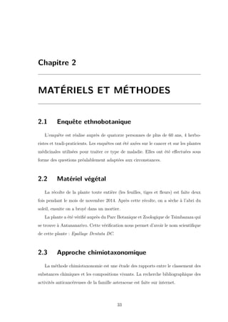 Chapitre 2
MATÉRIELS ET MÉTHODES
2.1 Enquête ethnobotanique
L’enquête est réalise auprès de quatorze personnes de plus de 60 ans, 4 herbo-
ristes et tradi-praticients. Les enquêtes ont été axées sur le cancer et sur les plantes
médicinales utilisées pour traiter ce type de maladie. Elles ont été eﬀectuées sous
forme des questions préalablement adaptées aux circonstances.
2.2 Matériel végétal
La récolte de la plante toute entière (les feuilles, tiges et ﬂeurs) est faite deux
fois pendant le mois de novembre 2014. Après cette récolte, on a sèche à l’abri du
soleil, ensuite on a broyé dans un mortier.
La plante a été vériﬁé auprès du Parc Botanique et Zoologique de Tsimbazaza qui
se trouve à Antananarivo. Cette vériﬁcation nous permet d’avoir le nom scientiﬁque
de cette plante : Epallage Dentata DC.
2.3 Approche chimiotaxonomique
La méthode chimiotaxonomie est une étude des rapports entre le classement des
substances chimiques et les compositions vivants. La recherche bibliographique des
activités anticancéreuses de la famille asteraceae est faite sur internet.
33
 