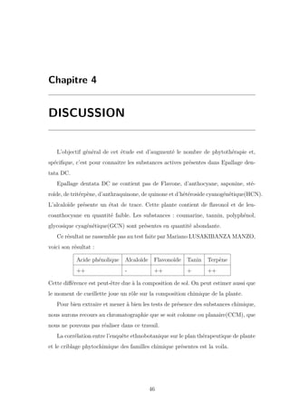 Chapitre 4
DISCUSSION
L’objectif général de cet étude est d’augmenté le nombre de phytothérapie et,
spéciﬁque, c’est pour connaitre les substances actives présentes dans Epallage den-
tata DC.
Epallage dentata DC ne contient pas de Flavone, d’anthocyane, saponine, sté-
roïde, de tritérpène, d’anthraquinone, de quinone et d’hétéroside cyanogénétique(HCN).
L’alcaloïde présente un état de trace. Cette plante contient de ﬂavonol et de leu-
coanthocyane en quantité faible. Les substances : coumarine, tannin, polyphénol,
glycosique cyagénétique(GCN) sont présentes en quantité abondante.
Ce résultat ne rassemble pas au test faite par Mariano LUSAKIBANZA MANZO,
voici son résultat :
Acide phénolique Alcaloïde Flavonoïde Tanin Terpène
++ - ++ + ++
Cette diﬀérence est peut-être due à la composition de sol. On peut estimer aussi que
le moment de cueillette joue un rôle sur la composition chimique de la plante.
Pour bien extraire et mener à bien les tests de présence des substances chimique,
nous aurons recours au chromatographie que se soit colonne ou planaire(CCM), que
nous ne pouvons pas réaliser dans ce travail.
La corrélation entre l’enquête ethnobotanique sur le plan thérapeutique de plante
et le criblage phytochimique des familles chimique présentes est la voila.
46
 