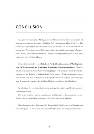 CONCLUSION
En guise de conclusion, Madagascar possède plusieurs plantes médicinales et
présente sept espèces de genre « Epallage DC (Anisopappus Hokk & Arn) ». Les
plantes sont rencontrées dans la rizière, dans les champs, sur les collines et sur les
montagnes. Cette plante est utilisée pour traiter les maladies courantes tellesque :
plaie ; ulcère ; partie enﬂé ; hémorroïde ; diabète ; démanger et elle peut utiliser seule
ou associer avec d’autres plantes.
Notre étude est cadrée sur « l’étude de l’activité anticancéreuse d’Epallage den-
tata DC (Asteraceae) par la méthode d’approche chimiotaxonomique ». Dans ce
travail, nous avons fait des études bibliographiques pour pouvoir accueillir des infor-
mations sur les données ethnobotaniques de la plante, l’étude chimiotaxonomique
nous fournit l’activité biologique de la familleAsteraceae, le criblage phytochimique
nous à permis de connaitre les familles chimiques présentent dans la plante.
Le résultats de ces trois études montrent que la plante possèderait une acti-
vité anticancéreuse.
Il y a une relation entre la connaissance traditionnelle et la connaissance scien-
tiﬁque, elles se complètent parce que la dernière conﬁrme la première.
Dans la perspective, il est essentiel d’approfondir l’étude par la réalisation des
tests biologique (in vitro et in vivo) sur diﬀérentes types des cellules cancéreuses.
49
 