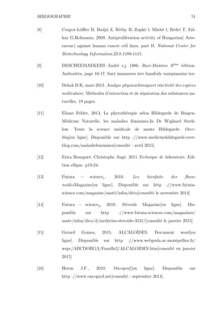 BIBLIOGRAPHIE 51
[8] Csupor-Löﬄer B, Hadjú Z, Réthy B, Zupkò l, Màthé l, Rédei T, Fal-
kay G,Hohmann, 2009. Antiproliferation activity of Hungarian( Aste-
raceae) against human cancer cell lines, part II. National Center for
Biotechnology Information.23.8.1109-1115.
[9] DESCHEEMAEKERS André s.j, 1986. Ravi-Maintso. 6ème
édition.
Ambositra, page 16-17. Sary manazava ireo fanafody nampiasaina teo.
[10] Dehak D.K, mars 2013. Analyse physicochimiqueet réactivité des espèces
moléculaire. Méthodes d’extraction et de séparation des substances na-
turelles, 19 pages.
[11] Eliane Felder, 2013, La phytothérapie selon Hildegarde de Bingen-
Médicine Naturelle, les maladies féminines.In Dr Wighard Streh-
low. Toute la science médicale de sainte Hildegarde. Over-
blog[en ligne]. Disponible sur http ://www.medicinehildegarde.over-
blog.com/maladiefeminines[consulté : avril 2015]
[12] Erica Bourguet, Christophe Augé, 2011.Technique de laboratoire. Edi-
tion ellipse. p19-24.
[13] Futura ´ science1, 2010. Les bienfaits des ﬂavo-
noïdesMagazine[en ligne]. Disponible sur http ://www.futura-
science.com/magazine/santé/infos/déco[consulté le novembre 2014]
[14] Futura ´ science2, 2010. Stéroïde Magazine[en ligne]. Dis-
ponible sur http ://www.futura-sciences.com/magazines/
sante/infos/dico/d/medecine-steroide-3531/[consulté le janvier 2015]
[15] Gerard Gomez, 2015. ALCALOÏDES. Document word[en
ligne]. Disponible sur http ://www.webpeda.ac-montpellier.fr/
wspc/ABCDORGA/Famille2/ALCALOIDES.htm[consulté en janvier
2015]
[16] Heron J.F., 2010. Oncoprof [en ligne]. Disponible sur
http ://www.oncoprof.net[consulté : septembre 2014].
 