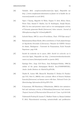 BIBLIOGRAPHIE 54
[33] Nathalie, 2012. complementsalimentaires[en ligne]. Disponible sur
http ://www.complements-almentaires.ca/plante de la famille des as-
teraceaes[consulté en avril 2015]
[34] Ngeh J Tayang, Hippolite K Wabo, Eugene N Ateh, HArry Davis,
Pierre Tane, Samuel F. Kimbu, Luc B. Sondengam, Joseph Bryant,
2012. In vitro anti-prostate cancer and ex vivo antiangiogenic activity
of Vernonia guineensis Benth.(Asteraceae) tuber extracts. Journal of
Ethnopharmacology.Vol :41,Issu3.p866-871.
[35] Laborde Simon, 1967.Le cancer.9e
meédition , Paris : PUE Que sais-je ?
[36] Rahantanirina Eliane Elodie, 2014.contribution à l’étude phytochimique
de Sigesbeckia Orientalis L(Asteraceae). Memoire de CAPEN. Science
de chimie, Madagascar : Université de Fianarantsoa, Ecole Normale
Superieure. page 9-30.
[37] Société de recherche sur le cancer, 2010. Société de recherche sur le
cancer[en ligne]. Disponible sur http ://wwwsocietederecherchesurle-
cancer.ca/cancer/historique[consulté en janvier 2015]
[38] Santiago Orte ; Jorge A.R Patva ; Juan Rodriguez-Oubiña, 1996.An
outline of the genus Anisopappus Hook.& Arn.(COMPOSITAE).
Anales Jardín Botánico de Madrid.54.p378-391.
[39] Tundis R., Loizzo MR, Benosi.M, Menichini F, Dodaro D, Pasalac-
qua N.G, Sttti G, 2009.In vitro cytotoxic eﬀects of Senecio Stabinus
Lancaita(Asteraceae) on human cancer cells lines. National Center for
Biotechnology Information.23.18.p1707-1718.
[40] S.Jayaraman, MS Manoharan, S.Illanchezian, 2008.In vitro antimicro-
bial and antitumor activity of Rebaudiana(Asteraceae) leaf extracts.
Tropical Journal of Pharmaceutical Research.vol :7.issu :4.p1143-1149.
[41] Vishwanath Pradeep B, Laxmix V, Madhavi Yadav m, Ramya Lakskmi
P, 2012. Phytochemical screening, antimicrobial& anti proliferative
 