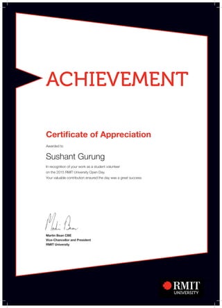 ACHIEVEMENT
Martin Bean CBE
Vice-Chancellor and President
RMIT University
Certificate of Appreciation
Awarded to
Sushant Gurung
In recognition of your work as a student volunteer
on the 2015 RMIT University Open Day.
Your valuable contribution ensured the day was a great success.
 