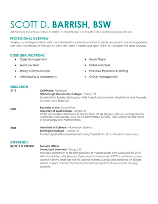 SCOTT D. BARRISH, BSW
228 Penmark Stone Place, Valrico, FL 33594 | H: 813-298-0365 | C: 813-391-5136 | scott@danaandscott.com
PROFESSIONAL OVERVIEW
Seeking a paralegal position with a reputable firm or private practice to apply my expert case management
skills and knowledge of the law to serve the client’s needs and assist them to navigate the legal process.
CORE QUALIFICATIONS
 Case Management  Team Player
 WestLaw Next  Detail-oriented
 Strong Communicator  Effective Research & Writing
 Interviewing & Assessments  Office Management
EDUCATION
2015
2007
2003
EXPERIENCE
Certificate: Paralegal
Hillsborough Community College - Tampa, FL
Studied Torts, Family, Bankruptcy, Wills Trusts & Estate Admin, Real Estate and Property,
Contract and Elder law.
Bachelor of Arts: Social Work
University of South Florida - Tampa, FL
CSWE accredited Bachelors of Social Work (BSW) degree with an undergraduate
certificate sponsored by DCF as a Child Welfare Scholar. Also earned a dual minor
in psychology and mathematics.
Associate of Science: Information Systems
Remington College - Tampa, FL
Studied application development using Visual Basic, C++, Visual C++ and Java.
01/2010 to PRESENT Security Officer
Armed and Unarmed - Tampa, FL
Provided protection of life and property at multiple posts. Shift Supervisor for 2yrs+
with Admiral Security Services. Operated and monitored CCTV’s, software access
control systems and high-rise fire control systems. Conducted detainee on-board
watch at ports of entry. Conducted armed foot patrols of low income housing
projects.
 