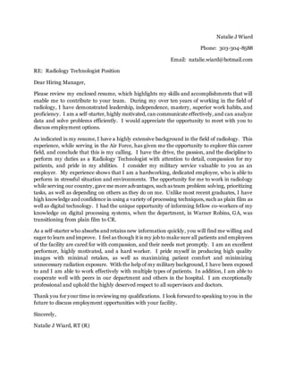 Natalie J Wiard
Phone: 303-304-8588
Email: natalie.wiard@hotmail.com
RE: Radiology Technologist Position
Dear Hiring Manager,
Please review my enclosed resume, which highlights my skills and accomplishments that will
enable me to contribute to your team. During my over ten years of working in the field of
radiology, I have demonstrated leadership, independence, mastery, superior work habits, and
proficiency. I am a self-starter, highly motivated, can communicate effectively, and can analyze
data and solve problems efficiently. I would appreciate the opportunity to meet with you to
discuss employment options.
As indicated in my resume, I have a highly extensive background in the field of radiology. This
experience, while serving in the Air Force, has given me the opportunity to explore this career
field, and conclude that this is my calling. I have the drive, the passion, and the discipline to
perform my duties as a Radiology Technologist with attention to detail, compassion for my
patients, and pride in my abilities. I consider my military service valuable to you as an
employer. My experience shows that I am a hardworking, dedicated employee, who is able to
perform in stressful situation and environments. The opportunity for me to work in radiology
while serving our country, gave me more advantages, such as team problem solving, prioritizing
tasks, as well as depending on others as they do on me. Unlike most recent graduates, I have
high knowledge and confidence in using a variety of processing techniques, such as plain film as
well as digital technology. I had the unique opportunity of informing fellow co-workers of my
knowledge on digital processing systems, when the department, in Warner Robins, GA, was
transitioning from plain film to CR.
As a self-starter who absorbs and retains new information quickly, you will find me willing and
eager to learn and improve. I feel as though it is my job to make sure all patients and employees
of the facility are cared for with compassion, and their needs met promptly. I am an excellent
performer, highly motivated, and a hard worker. I pride myself in producing high quality
images with minimal retakes, as well as maximizing patient comfort and minimizing
unnecessary radiation exposure. With the help of my military background, I have been exposed
to and I am able to work effectively with multiple types of patients. In addition, I am able to
cooperate well with peers in our department and others in the hospital. I am exceptionally
professional and uphold the highly deserved respect to all supervisors and doctors.
Thank you for your time in reviewing my qualifications. I look forward to speaking to you in the
future to discuss employment opportunities with your facility.
Sincerely,
Natalie J Wiard, RT (R)
 
