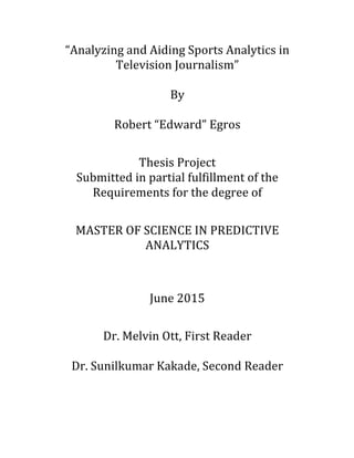 “Analyzing	
  and	
  Aiding	
  Sports	
  Analytics	
  in	
  
Television	
  Journalism”	
  
	
  
By	
  
	
  
Robert	
  “Edward”	
  Egros	
  
	
  
Thesis	
  Project	
  
Submitted	
  in	
  partial	
  fulfillment	
  of	
  the	
  
Requirements	
  for	
  the	
  degree	
  of	
  
	
  
MASTER	
  OF	
  SCIENCE	
  IN	
  PREDICTIVE	
  
ANALYTICS	
  
	
  
June	
  2015	
  	
  
Dr.	
  Melvin	
  Ott,	
  First	
  Reader	
  
Dr.	
  Sunilkumar	
  Kakade,	
  Second	
  Reader	
  
 
