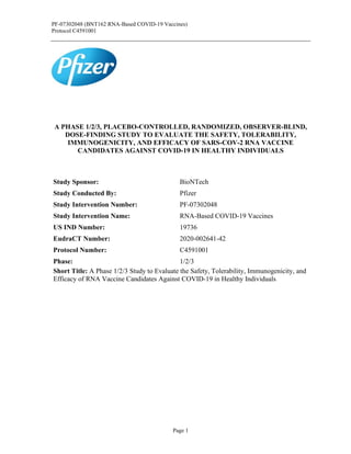 PF-07302048 (BNT162 RNA-Based COVID-19 Vaccines)
Protocol C4591001
Page 1
A PHASE 1/2/3, PLACEBO-CONTROLLED, RANDOMIZED, OBSERVER-BLIND,
DOSE-FINDING STUDY TO EVALUATE THE SAFETY, TOLERABILITY,
IMMUNOGENICITY, AND EFFICACY OF SARS-COV-2 RNA VACCINE
CANDIDATES AGAINST COVID-19 IN HEALTHY INDIVIDUALS
Study Sponsor: BioNTech
Study Conducted By: Pfizer
Study Intervention Number: PF-07302048
Study Intervention Name: RNA-Based COVID-19 Vaccines
US IND Number: 19736
EudraCT Number: 2020-002641-42
Protocol Number: C4591001
Phase: 1/2/3
Short Title: A Phase 1/2/3 Study to Evaluate the Safety, Tolerability, Immunogenicity, and
Efficacy of RNA Vaccine Candidates Against COVID-19 in Healthy Individuals
 